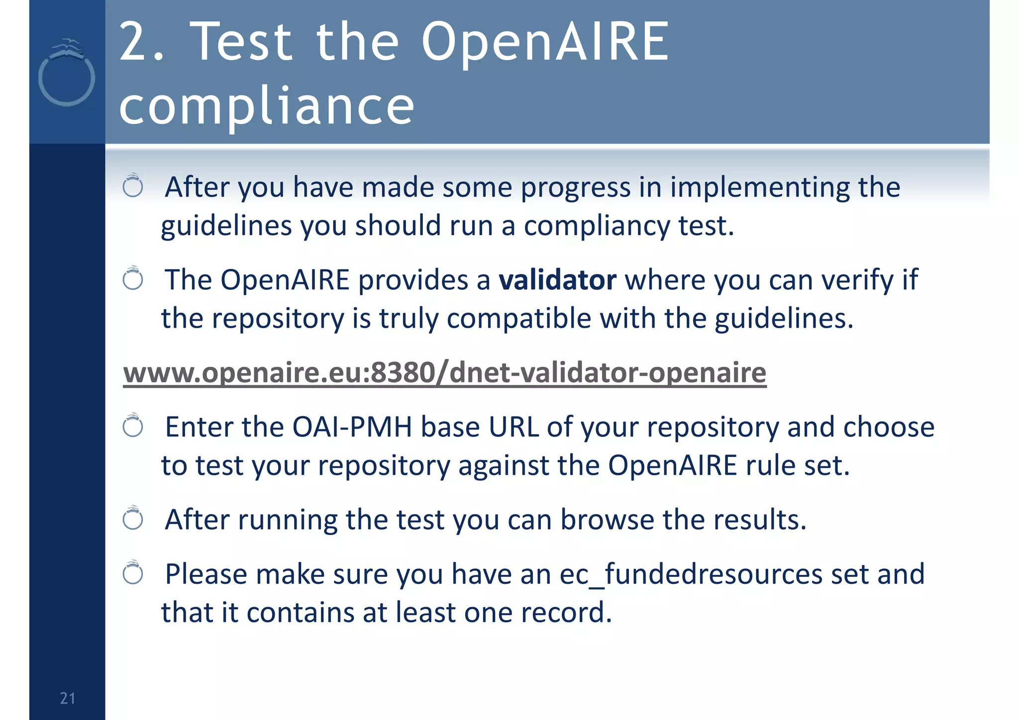 2. Test the OpenAIRE
compliance
After you have made some progress in implementing the 
guidelines you should run a compliancy test.
The OpenAIRE provides a validator where you can verify if 
the repository is truly compatible with the guidelines.
www.openaire.eu:8380/dnet‐validator‐openaire 
Enter the OAI‐PMH base URL of your repository and choose 
to test your repository against the OpenAIRE rule set. 
After running the test you can browse the results. 
Please make sure you have an ec_fundedresources set and 
that it contains at least one record.
21
 