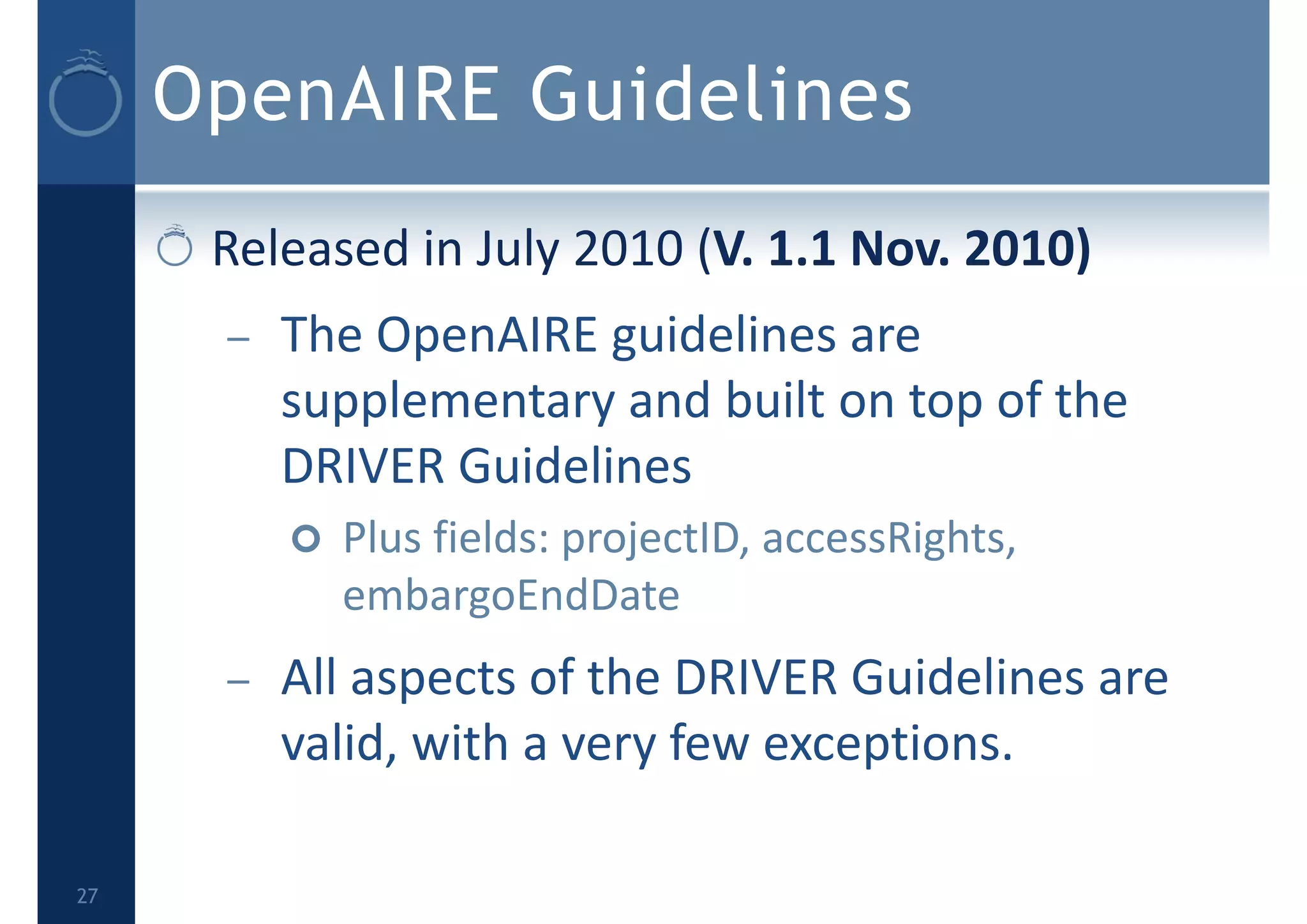 OpenAIRE Guidelines
Released in July 2010 (V. 1.1 Nov. 2010) 
– The OpenAIRE guidelines are 
supplementary and built on top of the 
DRIVER Guidelines
 Plus fields: projectID, accessRights, 
embargoEndDate
– All aspects of the DRIVER Guidelines are 
valid, with a very few exceptions.
27
 