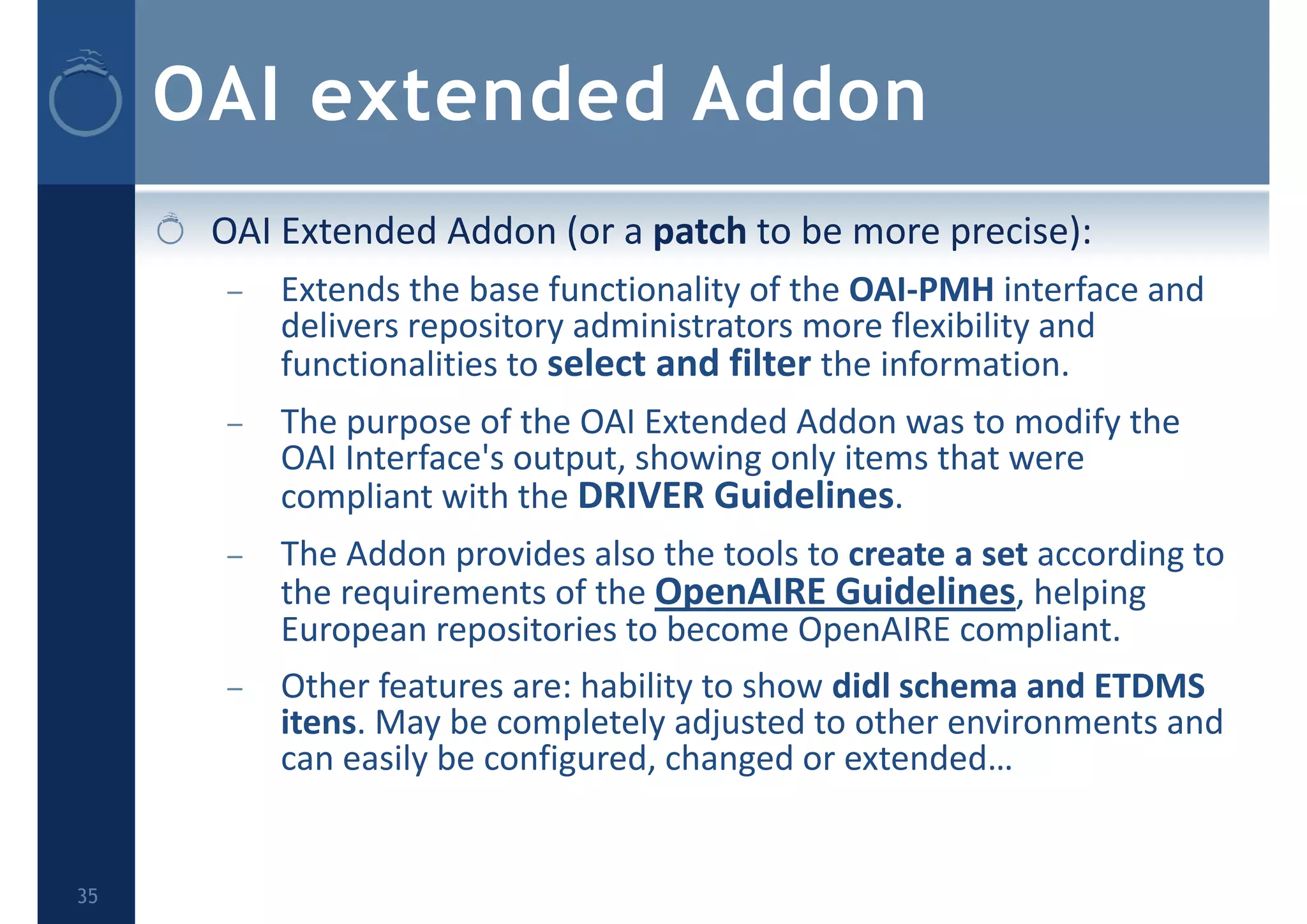 OAI extended Addon
OAI Extended Addon (or a patch to be more precise):
– Extends the base functionality of the OAI‐PMH interface and 
delivers repository administrators more flexibility and 
functionalities to select and filter the information.
– The purpose of the OAI Extended Addon was to modify the 
OAI Interface's output, showing only items that were 
compliant with the DRIVER Guidelines.
– The Addon provides also the tools to create a set according to 
the requirements of the OpenAIRE Guidelines, helping 
European repositories to become OpenAIRE compliant.
– Other features are: hability to show didl schema and ETDMS 
itens. May be completely adjusted to other environments and 
can easily be configured, changed or extended…
35
 