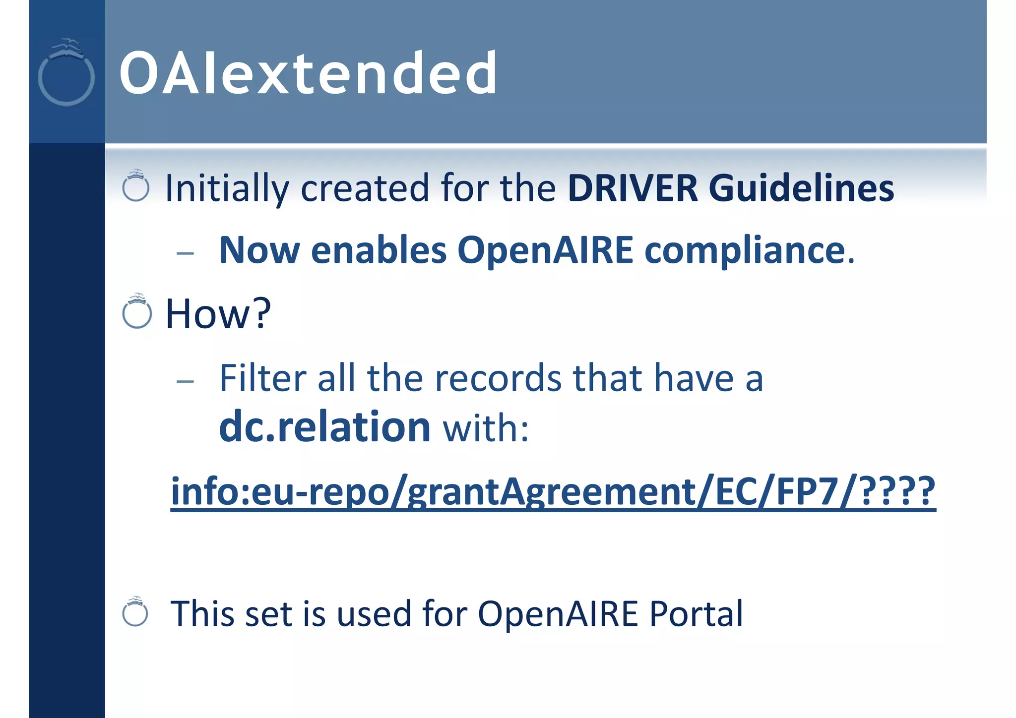 OAIextended
Initially created for the DRIVER Guidelines
– Now enables OpenAIRE compliance.
How?
– Filter all the records that have a
dc.relation with:
info:eu‐repo/grantAgreement/EC/FP7/????
This set is used for OpenAIRE Portal
 