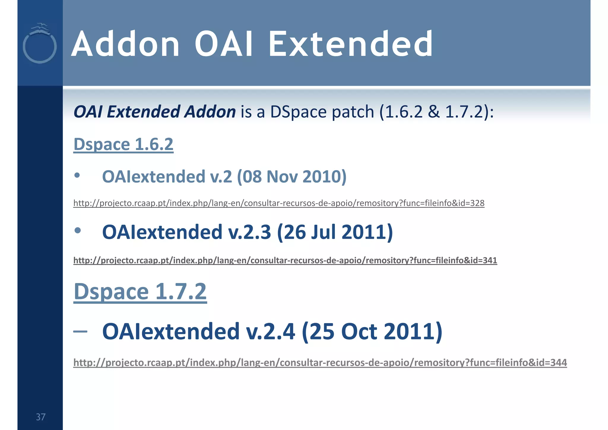 Addon OAI Extended
OAI Extended Addon is a DSpace patch (1.6.2 & 1.7.2):
Dspace 1.6.2
• OAIextended v.2 (08 Nov 2010) 
http://projecto.rcaap.pt/index.php/lang‐en/consultar‐recursos‐de‐apoio/remository?func=fileinfo&id=328
• OAIextended v.2.3 (26 Jul 2011)
http://projecto.rcaap.pt/index.php/lang‐en/consultar‐recursos‐de‐apoio/remository?func=fileinfo&id=341
Dspace 1.7.2
– OAIextended v.2.4 (25 Oct 2011)
http://projecto.rcaap.pt/index.php/lang‐en/consultar‐recursos‐de‐apoio/remository?func=fileinfo&id=344
37
 