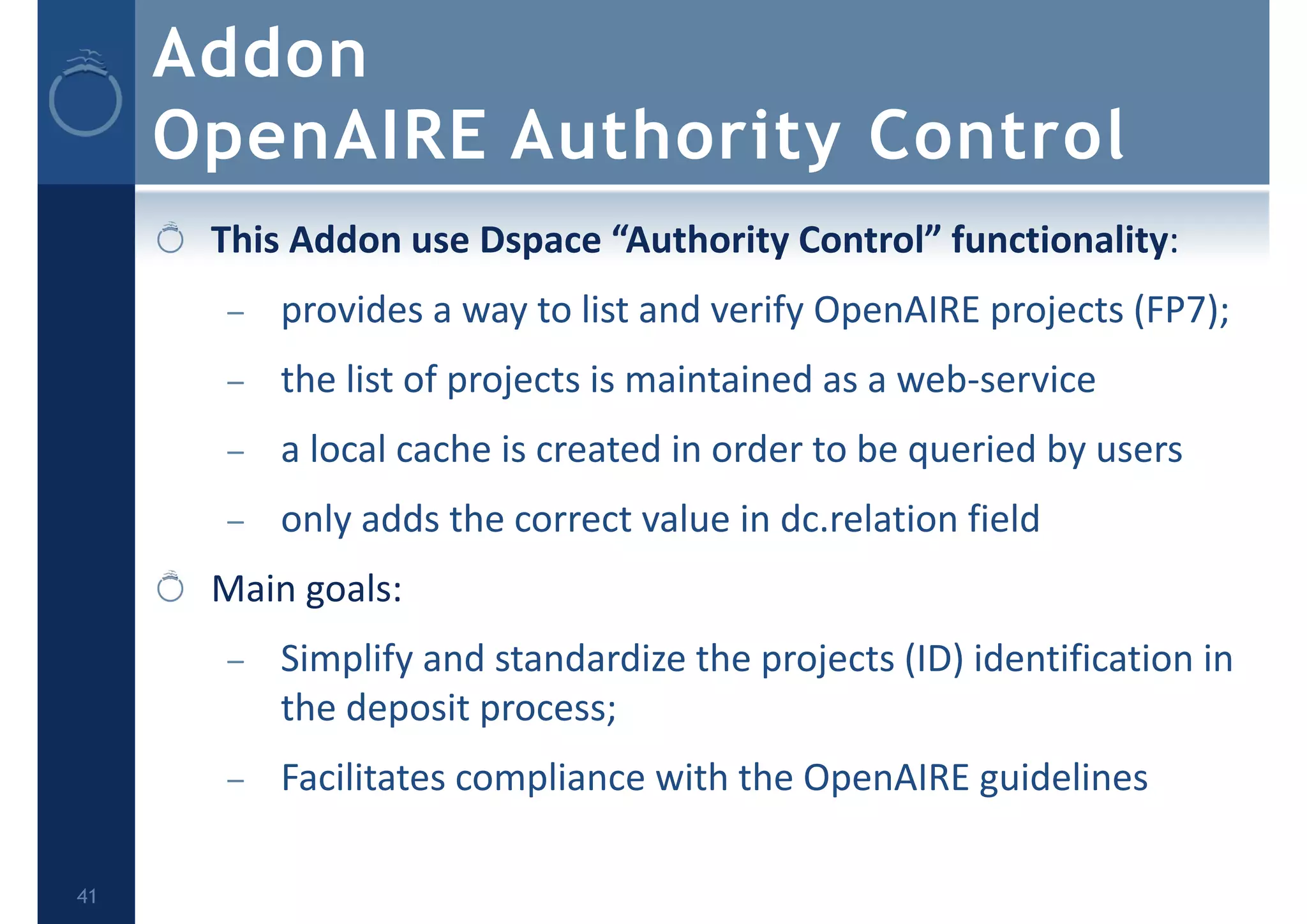 Addon
OpenAIRE Authority Control
This Addon use Dspace “Authority Control” functionality:
– provides a way to list and verify OpenAIRE projects (FP7);
– the list of projects is maintained as a web‐service
– a local cache is created in order to be queried by users
– only adds the correct value in dc.relation field
Main goals:
– Simplify and standardize the projects (ID) identification in 
the deposit process;
– Facilitates compliance with the OpenAIRE guidelines 
41
 