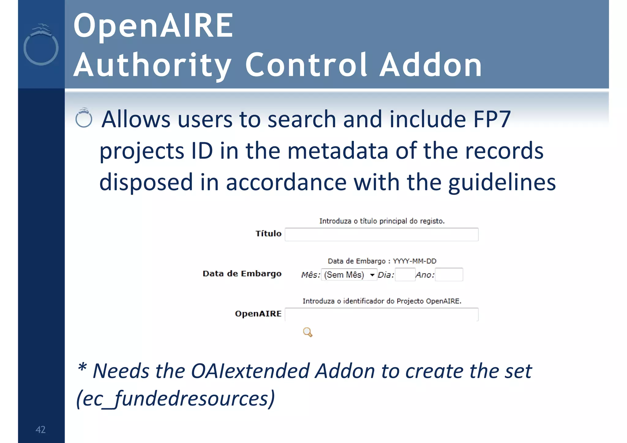 OpenAIRE
Authority Control Addon
Allows users to search and include FP7 
projects ID in the metadata of the records 
disposed in accordance with the guidelines
* Needs the OAIextended Addon to create the set 
(ec_fundedresources)
42
 