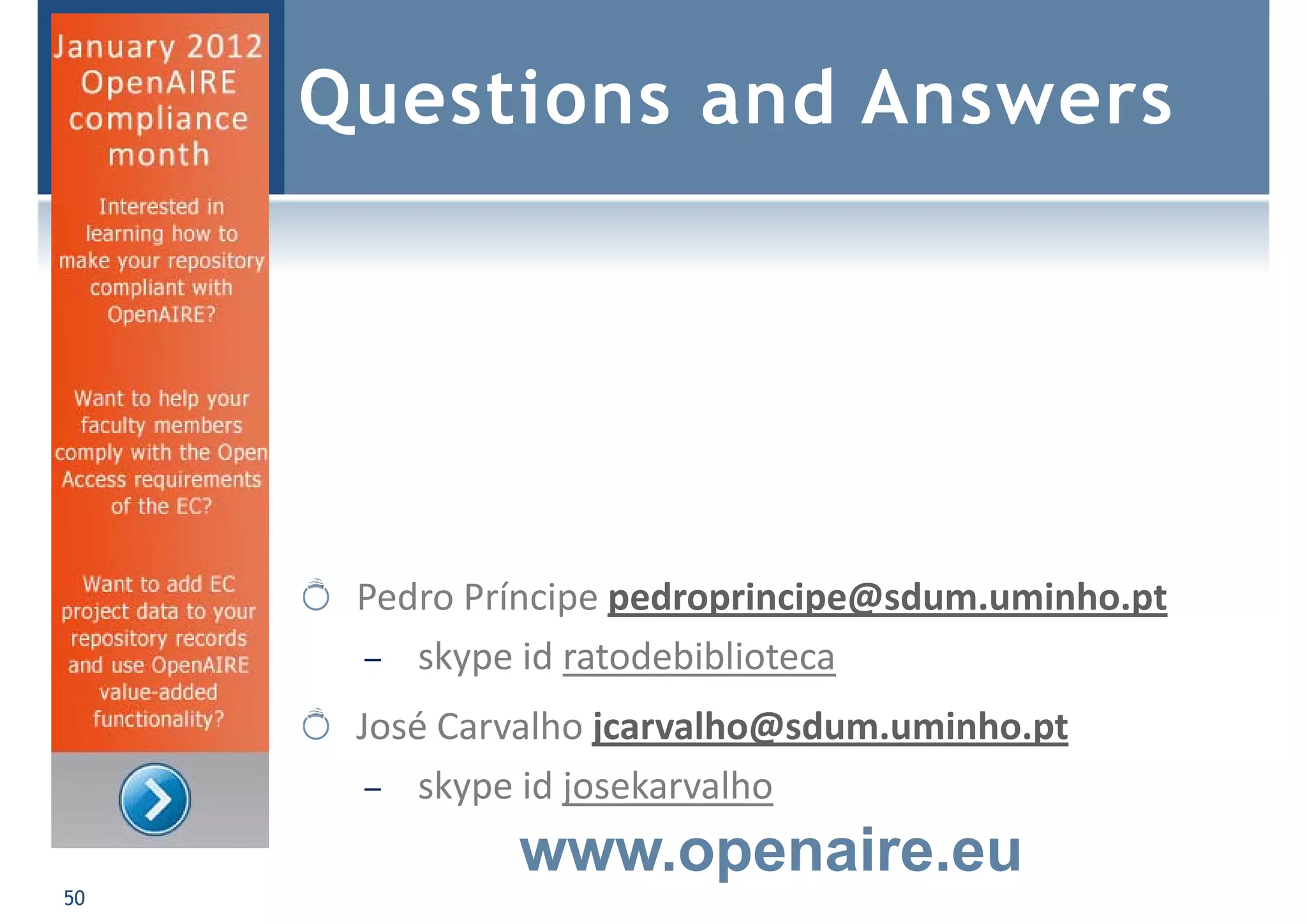 Questions and Answers
50
Pedro Príncipe pedroprincipe@sdum.uminho.pt
– skype id ratodebiblioteca
José Carvalho jcarvalho@sdum.uminho.pt
– skype id josekarvalho
www.openaire.eu
 