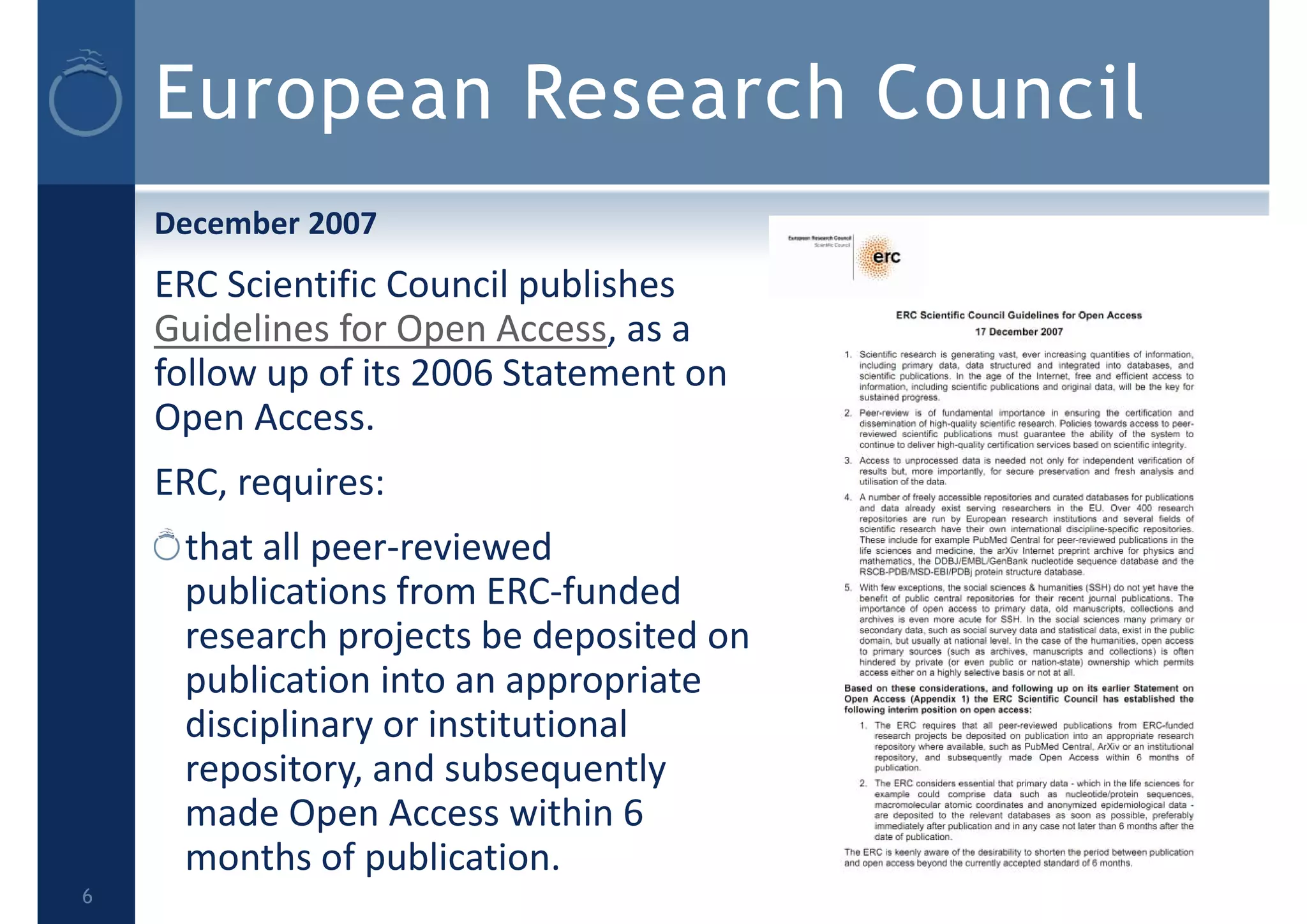 European Research Council
December 2007
ERC Scientific Council publishes 
Guidelines for Open Access, as a 
follow up of its 2006 Statement on 
Open Access.
ERC, requires:
that all peer‐reviewed 
publications from ERC‐funded 
research projects be deposited on 
publication into an appropriate 
disciplinary or institutional 
repository, and subsequently 
made Open Access within 6 
months of publication.
6
 