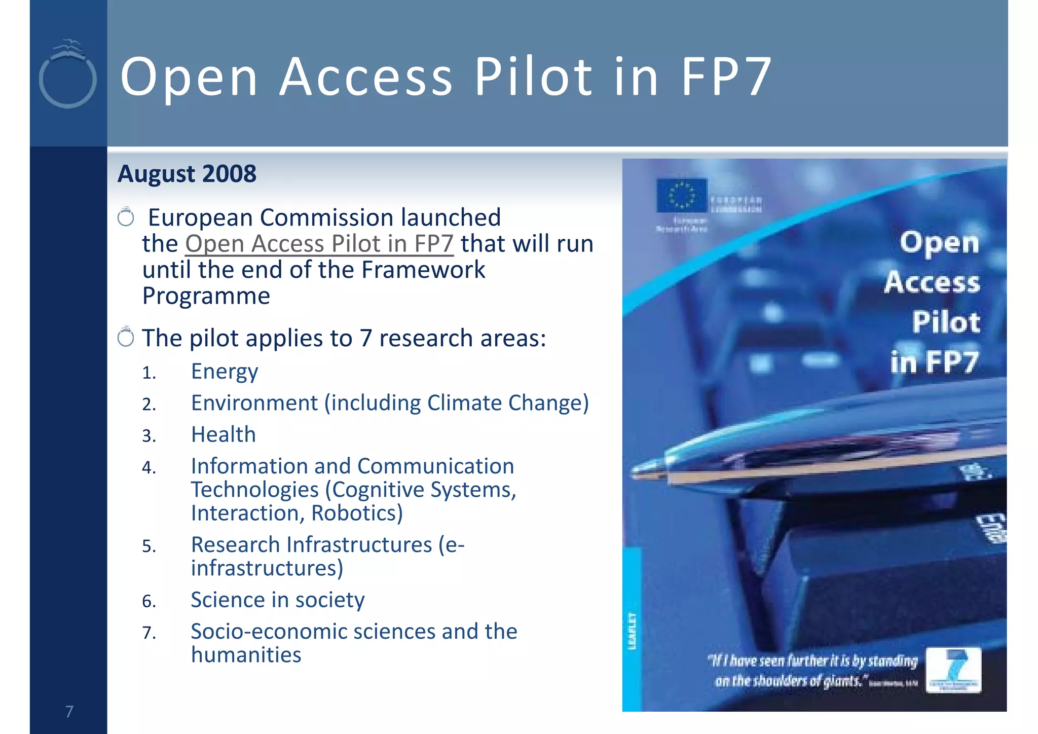 Open Access Pilot in FP7
August 2008
European Commission launched 
the Open Access Pilot in FP7 that will run 
until the end of the Framework 
Programme
The pilot applies to 7 research areas:
1. Energy
2. Environment (including Climate Change)
3. Health
4. Information and Communication 
Technologies (Cognitive Systems, 
Interaction, Robotics)
5. Research Infrastructures (e‐
infrastructures)
6. Science in society
7. Socio‐economic sciences and the 
humanities
7
 