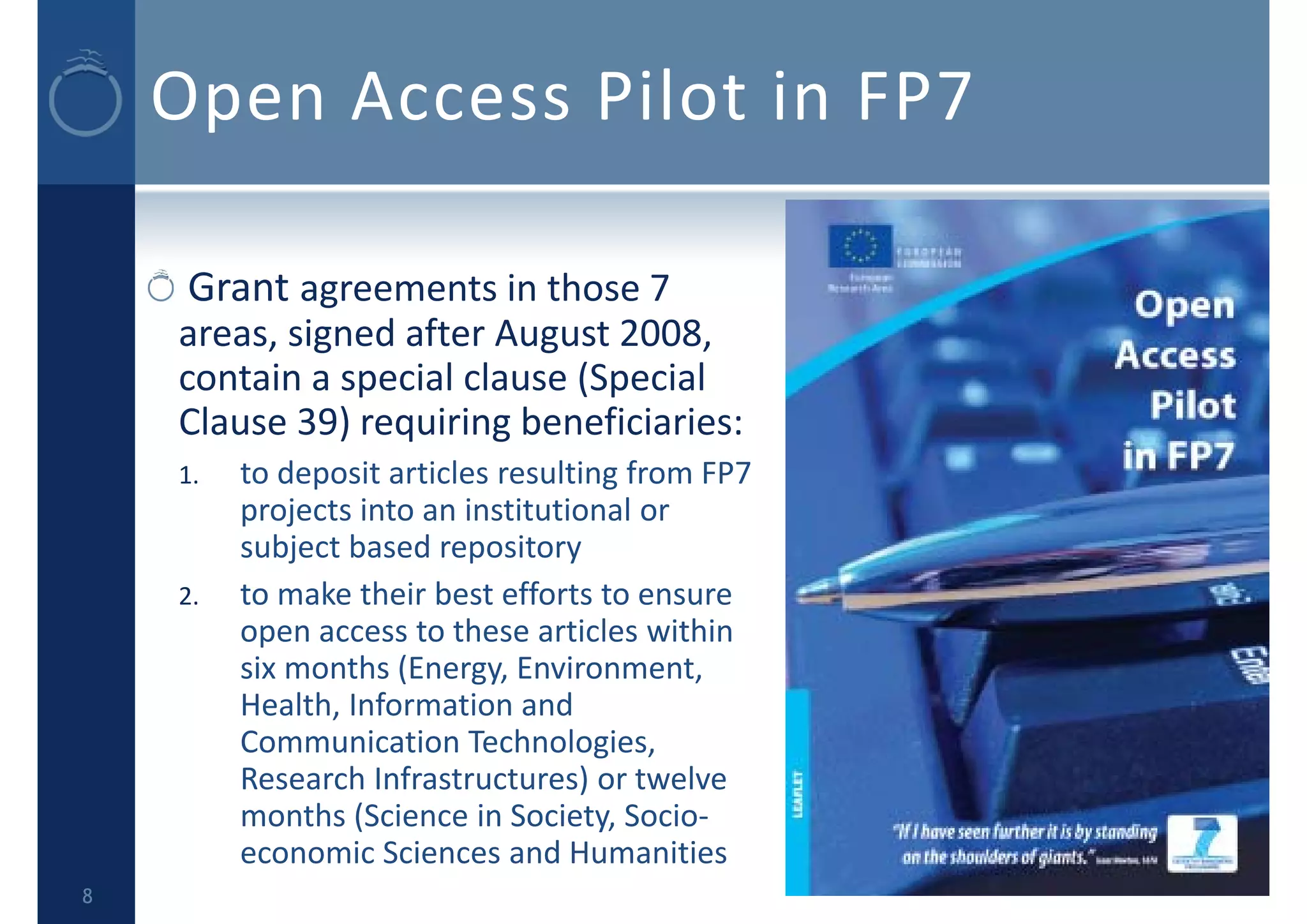 Open Access Pilot in FP7
Grant agreements in those 7 
areas, signed after August 2008, 
contain a special clause (Special 
Clause 39) requiring beneficiaries:
1. to deposit articles resulting from FP7 
projects into an institutional or 
subject based repository
2. to make their best efforts to ensure 
open access to these articles within 
six months (Energy, Environment, 
Health, Information and 
Communication Technologies, 
Research Infrastructures) or twelve 
months (Science in Society, Socio‐
economic Sciences and Humanities
8
 