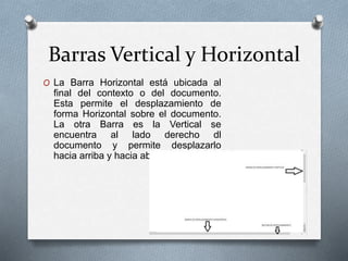 Barras Vertical y Horizontal
O La Barra Horizontal está ubicada al
final del contexto o del documento.
Esta permite el desplazamiento de
forma Horizontal sobre el documento.
La otra Barra es la Vertical se
encuentra al lado derecho dl
documento y permite desplazarlo
hacia arriba y hacia abajo,
 