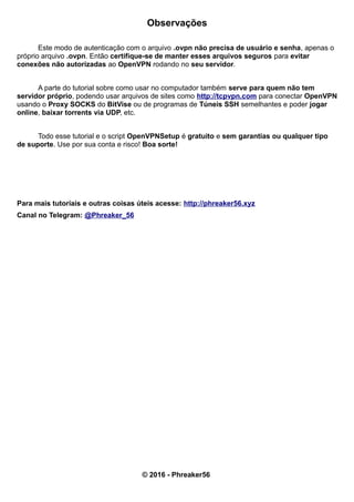 Observações
Este modo de autenticação com o arquivo .ovpn não precisa de usuário e senha, apenas o
próprio arquivo .ovpn. Então certifique-se de manter esses arquivos seguros para evitar
conexões não autorizadas ao OpenVPN rodando no seu servidor.
A parte do tutorial sobre como usar no computador também serve para quem não tem
servidor próprio, podendo usar arquivos de sites como http://tcpvpn.com para conectar OpenVPN
usando o Proxy SOCKS do BitVise ou de programas de Túneis SSH semelhantes e poder jogar
online, baixar torrents via UDP, etc.
Todo esse tutorial e o script OpenVPNSetup é gratuito e sem garantias ou qualquer tipo
de suporte. Use por sua conta e risco! Boa sorte!
Para mais tutoriais e outras coisas úteis acesse: http://phreaker56.xyz
Canal no Telegram: @Phreaker_56
© 2016 - Phreaker56
 