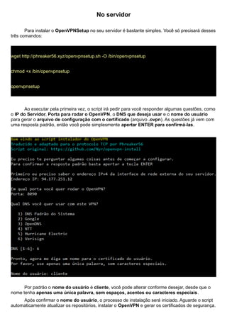 No servidor
Para instalar o OpenVPNSetup no seu servidor é bastante simples. Você só precisará desses
três comandos:
wget http://phreaker56.xyz/openvpnsetup.sh -O /bin/openvpnsetup
chmod +x /bin/openvpnsetup
openvpnsetup
Ao executar pela primeira vez, o script irá pedir para você responder algumas questões, como
o IP do Servidor, Porta para rodar o OpenVPN, o DNS que deseja usar e o nome do usuário
para gerar o arquivo de configuração com o certificado (arquivo .ovpn). As questões já vem com
uma resposta padrão, então você pode simplesmente apertar ENTER para confirmá-las.
Por padrão o nome do usuário é cliente, você pode alterar conforme desejar, desde que o
nome tenha apenas uma única palavra, sem espaços, acentos ou caracteres especiais.
Após confirmar o nome do usuário, o processo de instalação será iniciado. Aguarde o script
automaticamente atualizar os repositórios, instalar o OpenVPN e gerar os certificados de segurança.
 