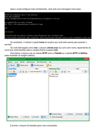 Após o script configurar tudo corretamente, você verá uma mensagem como essa:
Os caracteres ~/ indicam a pasta home do usuário que você está usando para acessar o
servidor.
Se você está logado como root, o arquivo cliente.ovpn (ou com outro nome, dependendo do
nome que você escolheu para o usuário) ficará na pasta /root
Para baixar o arquivo use um cliente SFTP como o Filezilla ou o cliente SFTP do BitVise
(este mostrado na imagem abaixo):
E pronto, o arquivo foi baixado para o seu computador.
 