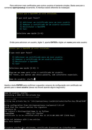 Para adicionar mais certificados para outros usuários é bastante simples. Basta executar o
comando openvpnsetup novamente. A interface estará diferente da instalação:
Então para adicionar um usuário, digite 1, aperte ENTER e digite um nome para este usuário:
Aperte a tecla ENTER para confirmar e aguarde o arquivo de configuração com certificado ser
gerado para o novo usuário (dessa vez levará apenas alguns segundos):
 