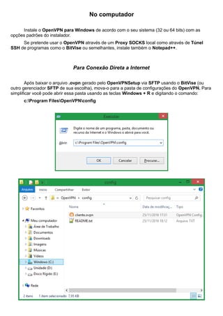 No computador
Instale o OpenVPN para Windows de acordo com o seu sistema (32 ou 64 bits) com as
opções padrões do instalador.
Se pretende usar o OpenVPN através de um Proxy SOCKS local como através de Túnel
SSH de programas como o BitVise ou semelhantes, instale também o Notepad++.
Para Conexão Direta a Internet
Após baixar o arquivo .ovpn gerado pelo OpenVPNSetup via SFTP usando o BitVise (ou
outro gerenciador SFTP de sua escolha), mova-o para a pasta de configurações do OpenVPN. Para
simplificar você pode abrir essa pasta usando as teclas Windows + R e digitando o comando:
c:Program FilesOpenVPNconfig
 