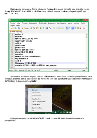 Exemplo de como deve ficar a edição no Notepad++ caso a conexão seja feita através do
Proxy SOCKS 127.0.0.1:1080 do BitVise conectado através de um Proxy Squid cujo IP seja
94.177.251.12:
Após editar e salvar o arquivo usando o Notepad++, basta fazer o mesmo procedimento para
conectar, clicando com o botão direito do mouse no ícone do OpenVPN GUI na barra de notificações
do Windows e clicando em conectar:
O programa que roda o Proxy SOCKS Local, como o BitVise, deve estar conectado
previamente.
 