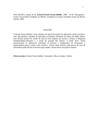 NACAGAWA, Andrei M. B. Tutorial Oracle Forms Builder. 2006 – 83 fls. Monografia -
Centro Universitário Eurípides de Marília, Fundação de Ensino Eurípides Soares da Rocha,
Marília, 2006.
RESUMO
O Oracle Forms Builder é uma interface de desenvolvimento de aplicações cliente-servidor e
web, que permite a geração de aplicações avançadas utilizando um banco de dados Oracle.
Este tutorial mostra um estudo de caso de uma empresa de sacolas e fornece o Diagrama
Entidade-Relacionamento e o script de geração das tabelas. A partir disso, foram
desenvolvidos os aplicativos utilizando as técnicas e fundamentos da ferramenta, e
demonstrados passo a passo como fazê-los. Através deste tutorial, toda pessoa da área de
informática pode utilizar as técnicas aqui usadas e desenvolver seu próprio sistema.
Palavras-chave: Oracle Forms Builder. Formulário. Bloco de dados. Tabela.
6
 