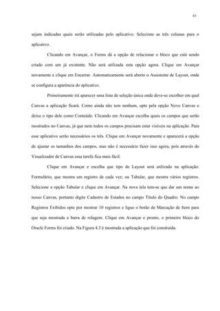 sejam indicadas quais serão utilizadas pelo aplicativo. Selecione as três colunas para o
aplicativo.
Clicando em Avançar, o Forms dá a opção de relacionar o bloco que está sendo
criado com um já existente. Não será utilizada esta opção agora. Clique em Avançar
novamente e clique em Encerrar. Automaticamente será aberto o Assistente de Layout, onde
se configura a aparência do aplicativo.
Primeiramente irá aparecer uma lista de seleção única onde deve-se escolher em qual
Canvas a aplicação ficará. Como ainda não tem nenhum, opte pela opção Novo Canvas e
deixe o tipo dele como Conteúdo. Clicando em Avançar escolha quais os campos que serão
mostrados no Canvas, já que nem todos os campos precisam estar visíveis na aplicação. Para
esse aplicativo serão necessários os três. Clique em Avançar novamente e aparecerá a opção
de ajustar os tamanhos dos campos, mas não é necessário fazer isso agora, pois através do
Visualizador de Canvas essa tarefa fica mais fácil.
Clique em Avançar e escolha que tipo de Layout será utilizado na aplicação:
Formulário, que mostra um registro de cada vez; ou Tabular, que mostra vários registros.
Selecione a opção Tabular e clique em Avançar. Na nova tela tem-se que dar um nome ao
nosso Canvas, portanto digite Cadastro de Estados no campo Título do Quadro. No campo
Registros Exibidos opte por mostrar 10 registros e ligue o botão de Marcação de Item para
que seja mostrada a barra de rolagem. Clique em Avançar e pronto, o primeiro bloco do
Oracle Forms foi criado. Na Figura 4.3 é mostrada a aplicação que foi construída.
61
 