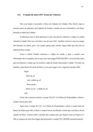 4.3. Criação de uma LOV (Lista de Valores)
Para essa Seção é necessário o bloco de Cadastro de Cidades. Para fazê-lo siga os
mesmos passo do aplicativo de Cadastro de Estados, criando um novo formulário e um bloco
baseado na tabela de Cidades.
A diferença entre os dois aplicativos é que será preciso cadastrar o código no estado
referente à cidade. Para isso será feito o uso de uma LOV. Também é preciso criar um campo
não baseado em tabela, que é um campo apenas para mostrar algum dado que não está na
tabela do bloco criado.
Como a tabela Cidades armazena o código do estado, e para o usuário essa
informação não é completa, tem-se que criar uma trigger POST-QUERY a nível de bloco para
que ela alimente o campo que irá mostrar a sigla do estado relacionado à cidade. Vá então em
Gatilhos, logo abaixo do nome do bloco e crie uma trigger com a seguinte instrução SQL:
begin
select sg_uf
into :cidade.sg_uf
from estado
where cd_uf = :cidade.cd_uf;
end;
Como não é preciso mostrar o campo CD_UF vá à Paleta de Propriedades e altere o
campo Canvas para nulo.
Após criar o campo SG_UF, vá à Paleta de Propriedades e altere o campo Item do
Banco de Dados para Não, e altere o campo Canvas escolhendo o nome que você deu a ele na
criação do bloco. Arrume então a posição dos campos para que fiquem como na Figura 4.5.
Não se esqueça de criar uma trigger para preencher o campo CD_CIDADE automaticamente.
64
 