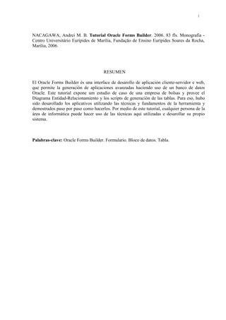 NACAGAWA, Andrei M. B. Tutorial Oracle Forms Builder. 2006. 83 fls. Monografia -
Centro Universitário Eurípides de Marília, Fundação de Ensino Eurípides Soares da Rocha,
Marília, 2006.
RESUMEN
El Oracle Forms Builder és una interface de desarollo de aplicación cliente-servidor e web,
que permite la generación de aplicaciones avanzadas haciendo uso de un banco de datos
Oracle. Este tutorial expone um estudio de caso de una empresa de bolsas y provee el
Diagrama Entidad-Relacionamiento y los scripts de generación de las tablas. Para eso, hubo
sido desarollado los aplicativos utilizando las técnicas y fundamentos de la herramienta y
demostrados paso por paso como hacerlos. Por medio de este tutorial, cualquier persona de la
área de informática puede hacer uso de las técnicas aquí utilizadas e desarollar su propio
sistema.
Palabras-clave: Oracle Forms Builder. Formulario. Bloco de datos. Tabla.
8
 