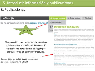 5. Introducir información y publicaciones.
8. Publicaciones
Nos permito la exportación de nuestras
publicaciones a través del Research ID
de bases de datos como por ejemplo
Scopus, Web of Science y PubMed.
Buscar base de datos cuyas referencias
queremos exportar a ORCID
Opción 1
 