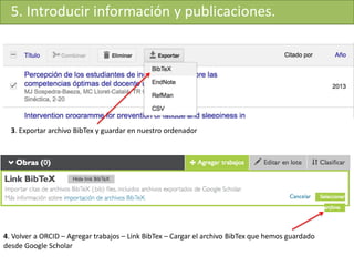 5. Introducir información y publicaciones.
3. Exportar archivo BibTex y guardar en nuestro ordenador
4. Volver a ORCID – Agregar trabajos – Link BibTex – Cargar el archivo BibTex que hemos guardado
desde Google Scholar
 