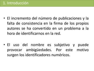 1. Introducción
• El incremento del número de publicaciones y la
falta de consistencia en la firma de los propios
autores se ha convertido en un problema a la
hora de identificarnos en la red.
• El uso del nombre es subjetivo y puede
provocar ambigüedades. Por este motivo
surgen los identificadores numéricos.
 