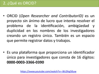 2. ¿Qué es ORCID?
• ORCID (Open Researcher and ContributorID) es un
proyecto sin ánimo de lucro que intenta resolver el
problema de la identiﬁcación, ambigüedad y
duplicidad en los nombres de los investigadores
creando un registro único. También es un espacio
que permite registrar datos y trabajos.
• Es una plataforma que proporciona un identificador
único para investigadores que consta de 16 dígitos:
0000-0003-3366-0390
https://www.youtube.com/watch?v=-BiLDhg50uw
 