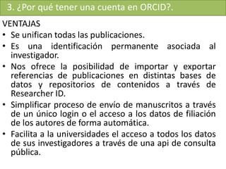 3. ¿Por qué tener una cuenta en ORCID?.
VENTAJAS
• Se unifican todas las publicaciones.
• Es una identificación permanente asociada al
investigador.
• Nos ofrece la posibilidad de importar y exportar
referencias de publicaciones en distintas bases de
datos y repositorios de contenidos a través de
Researcher ID.
• Simplificar proceso de envío de manuscritos a través
de un único login o el acceso a los datos de filiación
de los autores de forma automática.
• Facilita a la universidades el acceso a todos los datos
de sus investigadores a través de una api de consulta
pública.
 