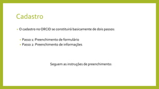 Cadastro
• O cadastro no ORCID se constituirá basicamente de dois passos:
• Passo 1: Preenchimento de formulário
• Passo 2: Preenchimento de informações
Seguem as instruções de preenchimento:
 