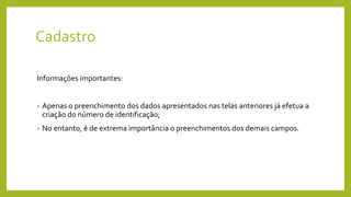 Cadastro
Informações importantes:
• Apenas o preenchimento dos dados apresentados nas telas anteriores já efetua a
criação do número de identificação;
• No entanto, é de extrema importância o preenchimentos dos demais campos.
 