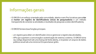 Informações gerais
• O ORCID é um esforço orientado pela comunidade, aberto e sem fins lucrativos para criar
e manter um registro de identificadores únicos de pesquisadores e um método
transparente de conectar as atividades e resultados de pesquisas a estes identificadores;
• O ORCID fornece duas funções principais:
• um registro para obter um identificador único e gerenciar o registro das atividades;
• APIs que suportam a comunicação e autenticação de sistema a sistema. O ORCID torna
seu código disponível sob uma licença de fonte aberta, e irá postar um arquivo de dados
públicos anual sob uma renúncia CC0 para baixar grátis.
 