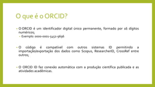 O que é o ORCID?
• O ORCID é um identificador digital único permanente, formado por 16 dígitos
numéricos;
• Exemplo: 0000-0001-5452-9696
• O código é compatível com outros sistemas ID permitindo a
importação/exportação dos dados como Scopus, ResearcherID, CrossRef entre
outros;
• O ORCID ID faz conexão automática com a produção científica publicada e as
atividades acadêmicas.
 
