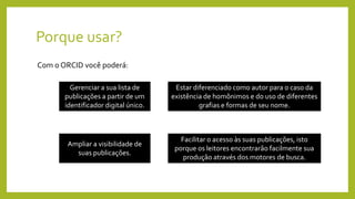 Porque usar?
Com o ORCID você poderá:
Gerenciar a sua lista de
publicações a partir de um
identificador digital único.
Estar diferenciado como autor para o caso da
existência de homônimos e do uso de diferentes
grafias e formas de seu nome.
Ampliar a visibilidade de
suas publicações.
Facilitar o acesso às suas publicações, isto
porque os leitores encontrarão facilmente sua
produção através dos motores de busca.
 
