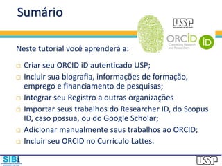Sumário
Neste tutorial você aprenderá a:
 Criar seu ORCID iD autenticado USP;
 Incluir sua biografia, informações de formação,
emprego e financiamento de pesquisas;
 Integrar seu Registro a outras organizações
 Importar seus trabalhos do Researcher ID, do Scopus
ID, caso possua, ou do Google Scholar;
 Adicionar manualmente seus trabalhos ao ORCID;
 Incluir seu ORCID no Currículo Lattes.
 
