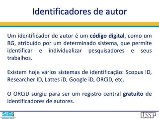Identificadores de autor
Um identificador de autor é um código digital, como um
RG, atribuído por um determinado sistema, que permite
identificar e individualizar pesquisadores e seus
trabalhos.
Existem hoje vários sistemas de identificação: Scopus ID,
Researcher ID, Lattes iD, Google iD, ORCiD, etc.
O ORCiD surgiu para ser um registro central gratuito de
identificadores de autores.
 