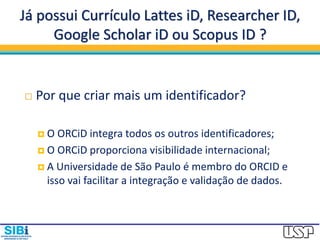 Já possui Currículo Lattes iD, Researcher ID,
Google Scholar iD ou Scopus ID ?
 Por que criar mais um identificador?
 O ORCiD integra todos os outros identificadores;
 O ORCiD proporciona visibilidade internacional;
 A Universidade de São Paulo é membro do ORCID e
isso vai facilitar a integração e validação de dados.
 