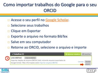 Como importar trabalhos do Google para o seu
ORCID
 Acesse o seu perfil no Google Scholar.
 Selecione seus trabalhos
 Clique em Exportar
 Exporte o arquivo no formato BibTex
 Salve em seu computador
 Retorne ao ORCID, selecione o arquivo e importe
 