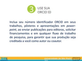 Universidade de São Paulo
BRASIL
Inclua seu número identificador ORCID em seus
trabalhos, pôsteres e apresentações em power-
point, ao enviar publicações para editoras, solicitar
financiamentos e em qualquer fluxo de trabalho
de pesquisa, para garantir que sua produção seja
creditada a você como autor ou coautor.
 