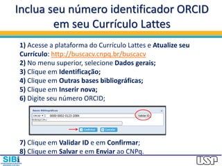 Inclua seu número identificador ORCID
em seu Currículo Lattes
1) Acesse a plataforma do Currículo Lattes e Atualize seu
Currículo: http://buscacv.cnpq.br/buscacv
2) No menu superior, selecione Dados gerais;
3) Clique em Identificação;
4) Clique em Outras bases bibliográficas;
5) Clique em Inserir nova;
6) Digite seu número ORCID;
7) Clique em Validar ID e em Confirmar;
8) Clique em Salvar e em Enviar ao CNPq.
 