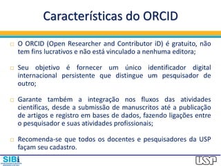 Características do ORCID
 O ORCID (Open Researcher and Contributor iD) é gratuito, não
tem fins lucrativos e não está vinculado a nenhuma editora;
 Seu objetivo é fornecer um único identificador digital
internacional persistente que distingue um pesquisador de
outro;
 Garante também a integração nos fluxos das atividades
científicas, desde a submissão de manuscritos até a publicação
de artigos e registro em bases de dados, fazendo ligações entre
o pesquisador e suas atividades profissionais;
 Recomenda-se que todos os docentes e pesquisadores da USP
façam seu cadastro.
 