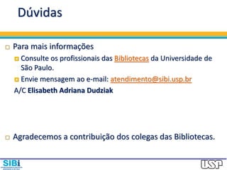Dúvidas
 Para mais informações
 Consulte os profissionais das Bibliotecas da Universidade de
São Paulo.
 Envie mensagem ao e-mail: atendimento@sibi.usp.br
A/C Elisabeth Adriana Dudziak
 Agradecemos a contribuição dos colegas das Bibliotecas.
 