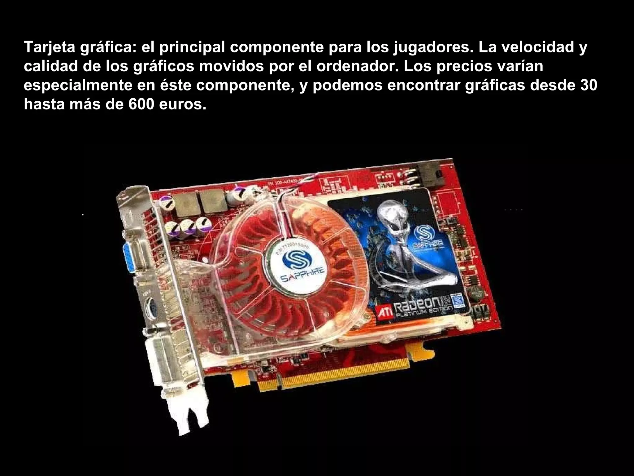 Tarjeta gráfica: el principal componente para los jugadores. La velocidad y calidad de los gráficos movidos por el ordenador. Los precios varían especialmente en éste componente, y podemos encontrar gráficas desde 30 hasta más de 600 euros. 