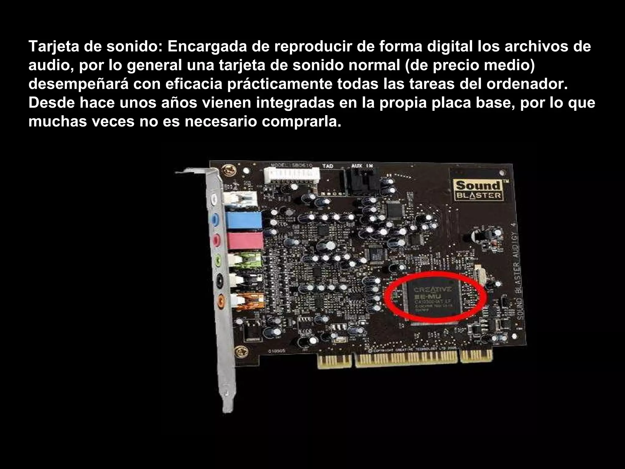 Tarjeta de sonido: Encargada de reproducir de forma digital los archivos de audio, por lo general una tarjeta de sonido normal (de precio medio) desempeñará con eficacia prácticamente todas las tareas del ordenador. Desde hace unos años vienen integradas en la propia placa base, por lo que muchas veces no es necesario comprarla. 