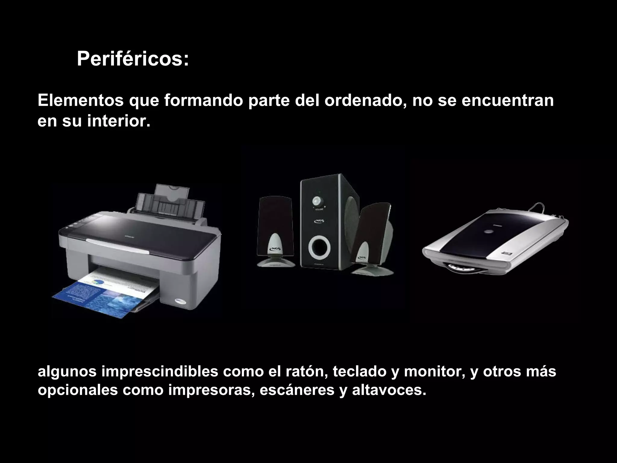 algunos imprescindibles como el ratón, teclado y monitor, y otros más opcionales como impresoras, escáneres y altavoces. Periféricos: Elementos que formando parte del ordenado, no se encuentran en su interior. 