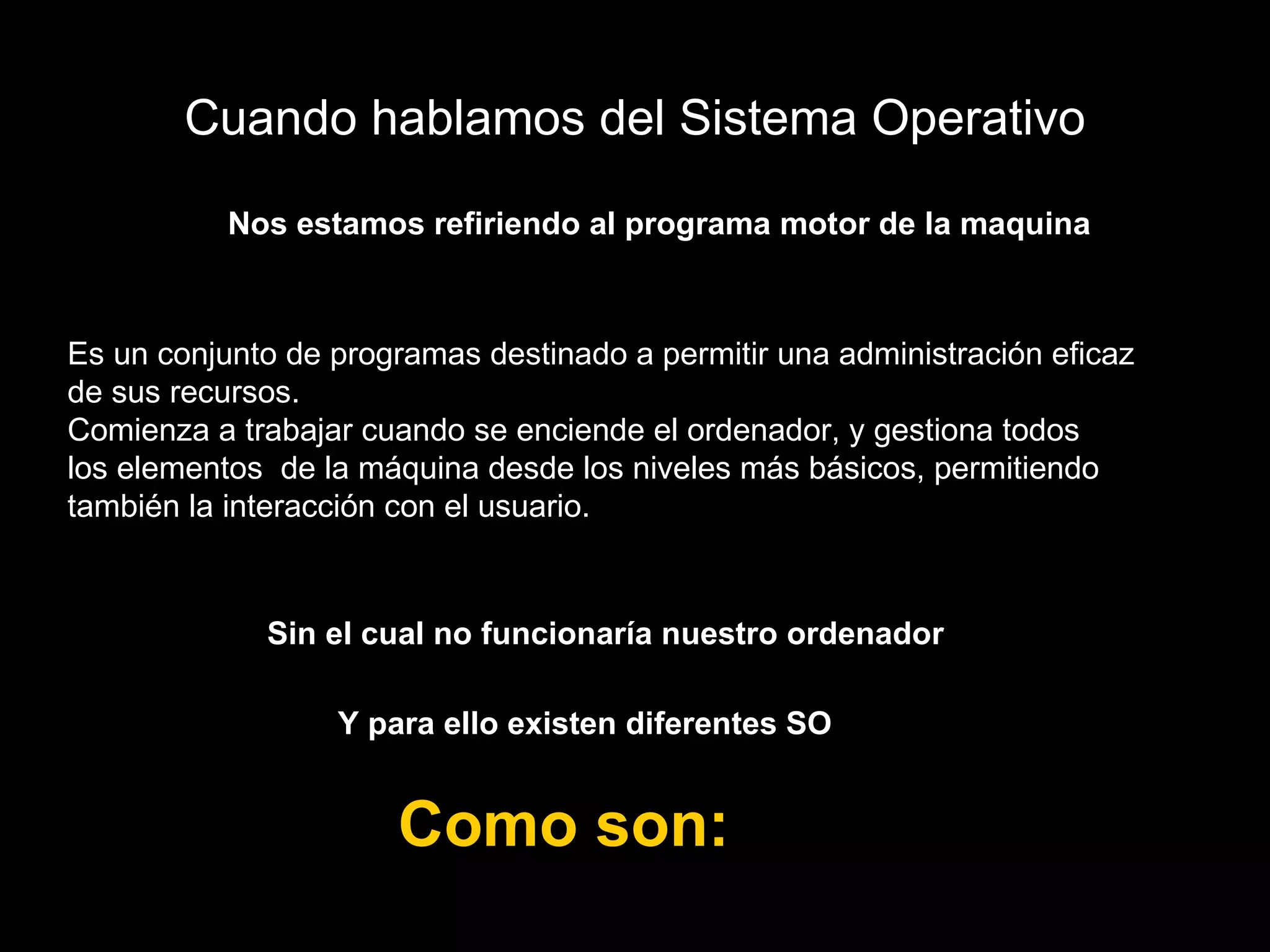 Cuando hablamos del Sistema Operativo Nos estamos refiriendo al programa motor de la maquina Sin el cual no funcionaría nuestro ordenador  Y para ello existen diferentes SO  Como son:  Es un conjunto de programas destinado a permitir una administración eficaz  de sus recursos. Comienza a trabajar cuando se enciende el ordenador, y gestiona todos  los elementos  de la máquina desde los niveles más básicos, permitiendo también la interacción con el usuario. 