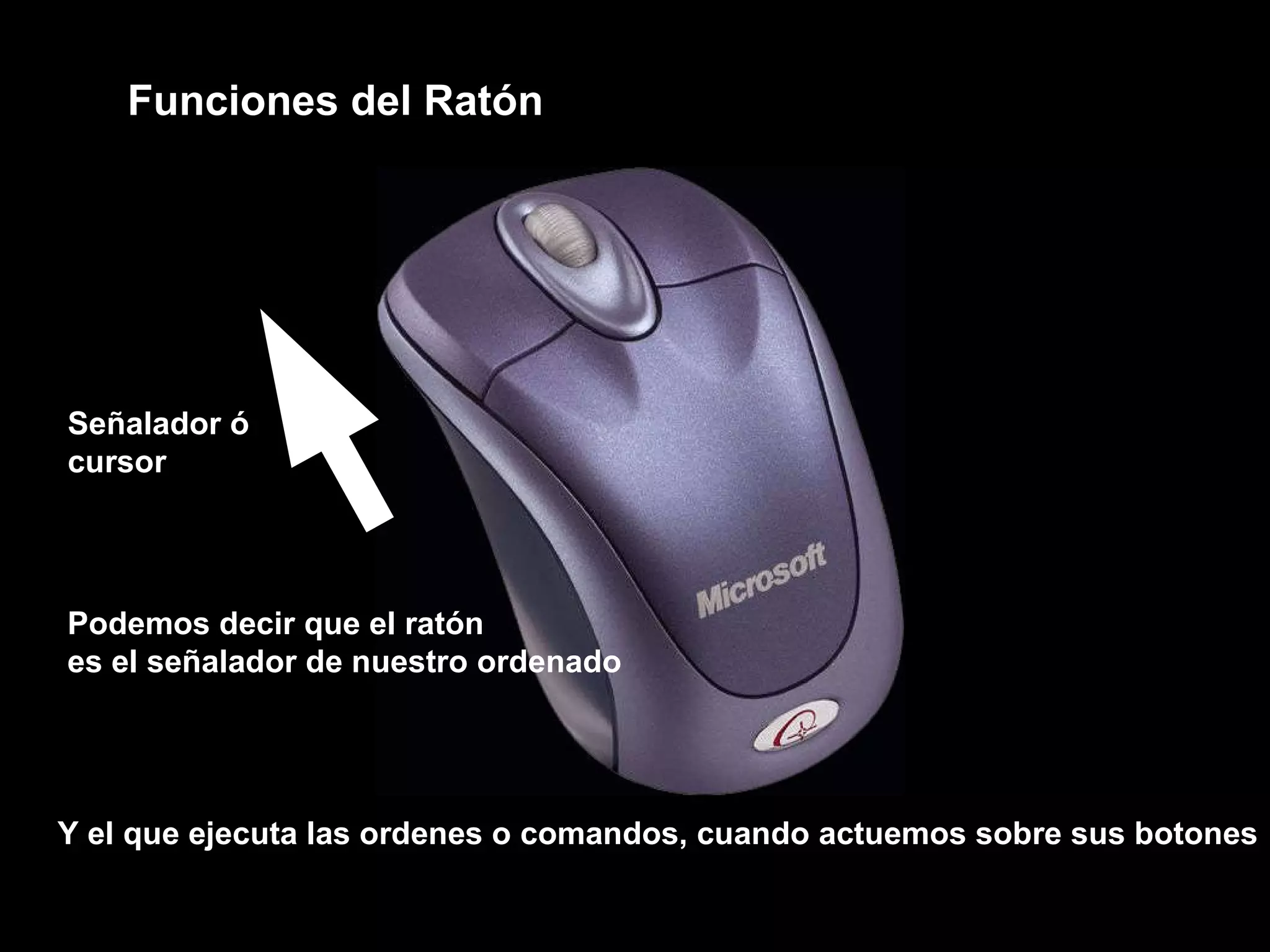 Funciones del Ratón  Podemos decir que el ratón es el señalador de nuestro ordenado  Y el que ejecuta las ordenes o comandos, cuando actuemos sobre sus botones Señalador ó cursor 