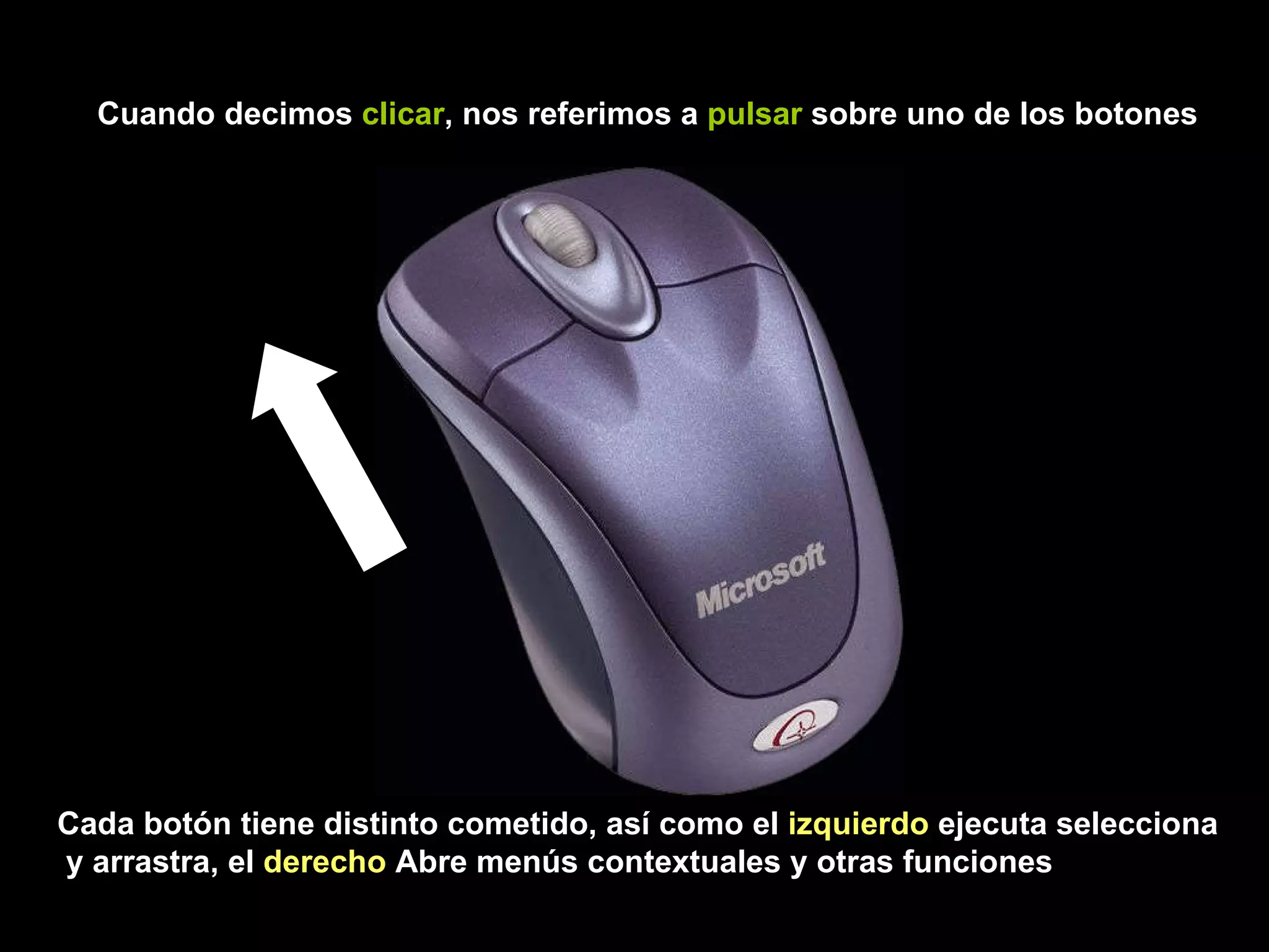 Cuando decimos  clicar , nos referimos a  pulsar  sobre uno de los botones Cada botón tiene distinto cometido, así como el  izquierdo  ejecuta selecciona y arrastra, el  derecho  Abre menús contextuales y otras funciones 