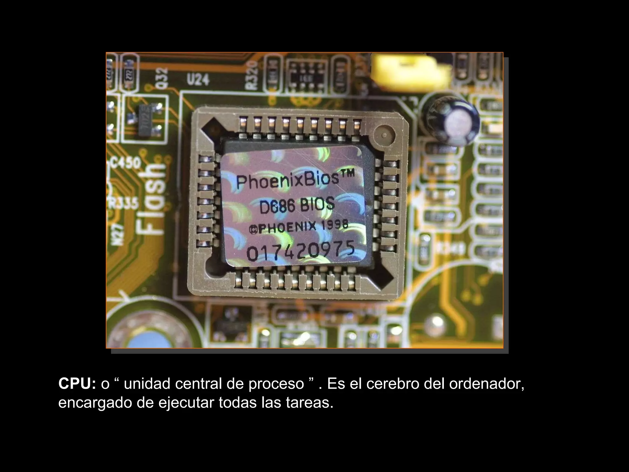 CPU:  o “ unidad central de proceso ” . Es el cerebro del ordenador, encargado de ejecutar todas las tareas.  