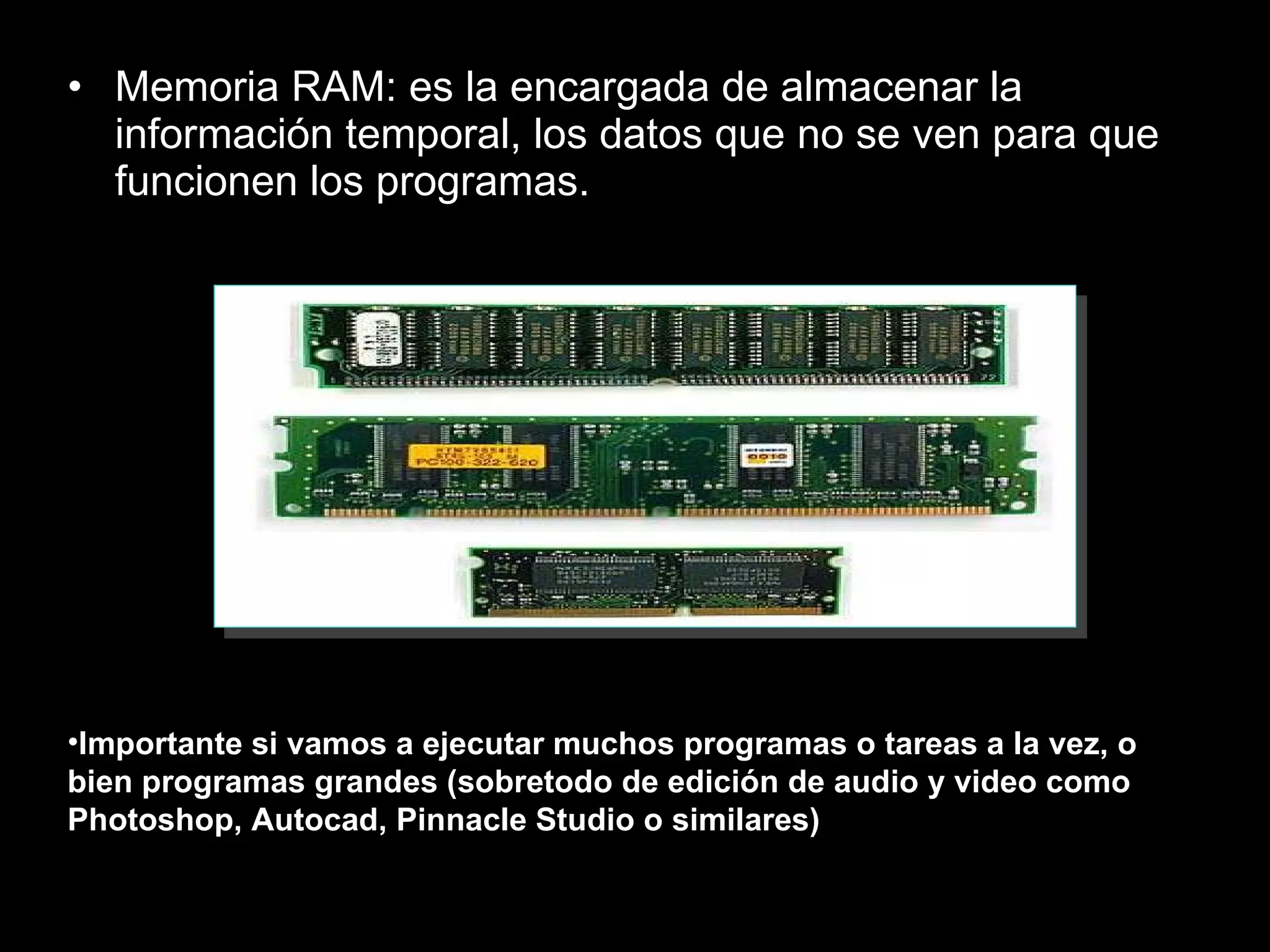 Memoria RAM: es la encargada de almacenar la información temporal, los datos que no se ven para que funcionen los programas.  Importante si vamos a ejecutar muchos programas o tareas a la vez, o bien programas grandes (sobretodo de edición de audio y video como Photoshop, Autocad, Pinnacle Studio o similares) 