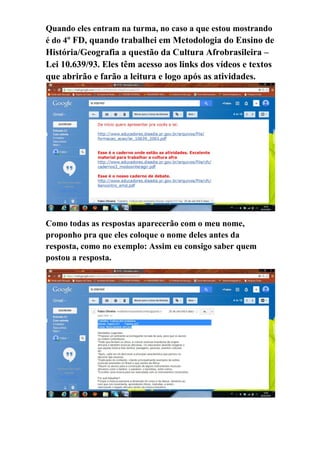 Quando eles entram na turma, no caso a que estou mostrando é do 4º FD, quando trabalhei em Metodologia do Ensino de História/Geografia a questão da Cultura Afrobrasileira – Lei 10.639/93. Eles têm acesso aos links dos vídeos e textos que abrirão e farão a leitura e logo após as atividades. 
Como todas as respostas aparecerão com o meu nome, proponho pra que eles coloque o nome deles antes da resposta, como no exemplo: Assim eu consigo saber quem postou a resposta. 
 
