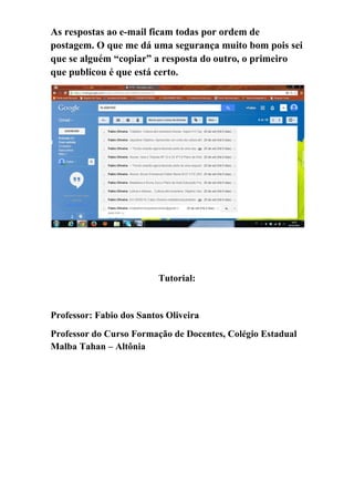 As respostas ao e-mail ficam todas por ordem de postagem. O que me dá uma segurança muito bom pois sei que se alguém “copiar” a resposta do outro, o primeiro que publicou é que está certo. 
Tutorial: 
Professor: Fabio dos Santos Oliveira 
Professor do Curso Formação de Docentes, Colégio Estadual Malba Tahan – Altônia 